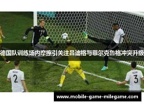 德国队训练场内摩擦引关注吕迪格与菲尔克鲁格冲突升级