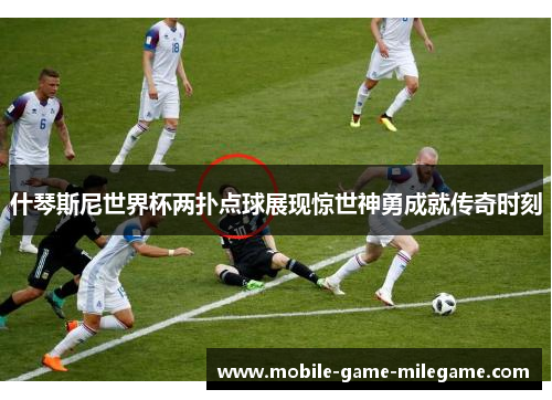 什琴斯尼世界杯两扑点球展现惊世神勇成就传奇时刻