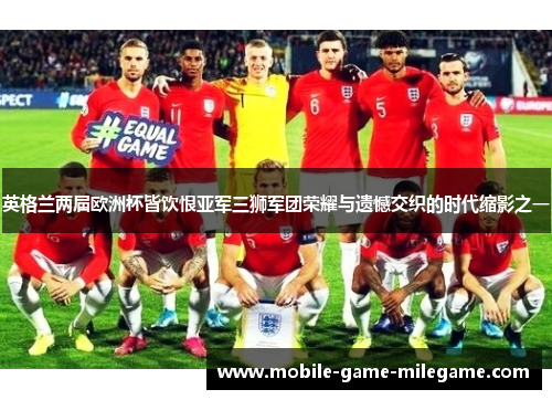 英格兰两届欧洲杯皆饮恨亚军三狮军团荣耀与遗憾交织的时代缩影之一